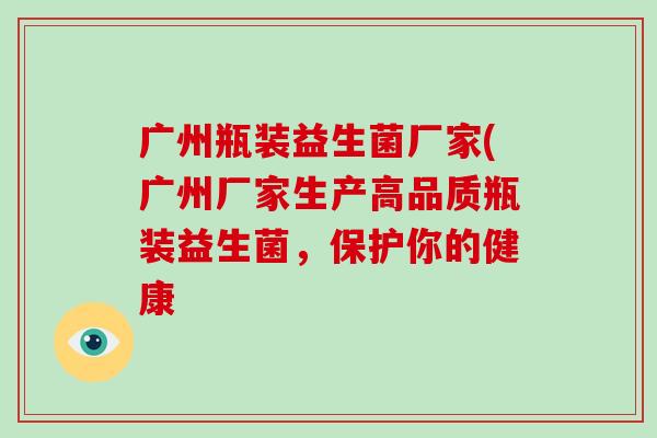 广州瓶装益生菌厂家(广州厂家生产高品质瓶装益生菌，保护你的健康