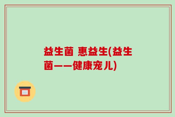 益生菌 惠益生(益生菌——健康宠儿) 益生菌 惠益生(益生菌——健康宠儿)
