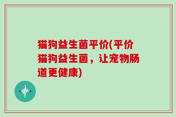 猫狗益生菌平价(平价猫狗益生菌，让宠物肠道更健康)