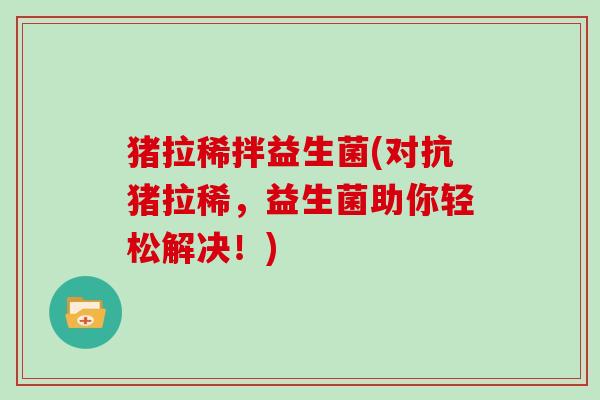 猪拉稀拌益生菌(对抗猪拉稀，益生菌助你轻松解决！)