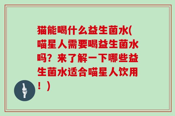 猫能喝什么益生菌水(喵星人需要喝益生菌水吗?来了解一下哪些益生菌水适合喵星人饮用!) 猫能喝什么益生菌水(喵星人需要喝益生菌水吗?来了解一下哪些益生菌水适合喵星人饮用!)