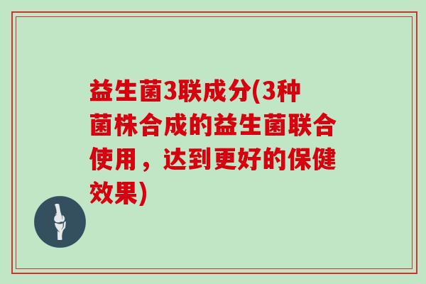 益生菌3联成分(3种菌株合成的益生菌联合使用,达到更好的保健效果) 益生菌3联成分(3种菌株合成的益生菌联合使用,达到更好的保健效果)