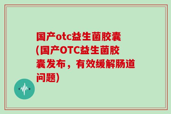 国产otc益生菌胶囊(国产OTC益生菌胶囊发布，有效缓解肠道问题)