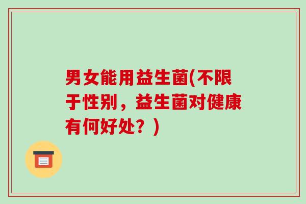 男女能用益生菌(不限于性别,益生菌对健康有何好处?) 男女能用益生菌(不限于性别,益生菌对健康有何好处?)