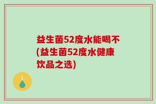 益生菌52度水能喝不(益生菌52度水健康饮品之选)