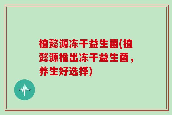 植懿源冻干益生菌(植懿源推出冻干益生菌，养生好选择)