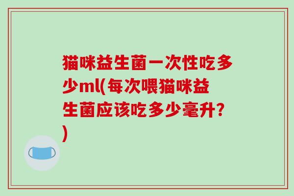猫咪益生菌一次性吃多少ml(每次喂猫咪益生菌应该吃多少毫升？)