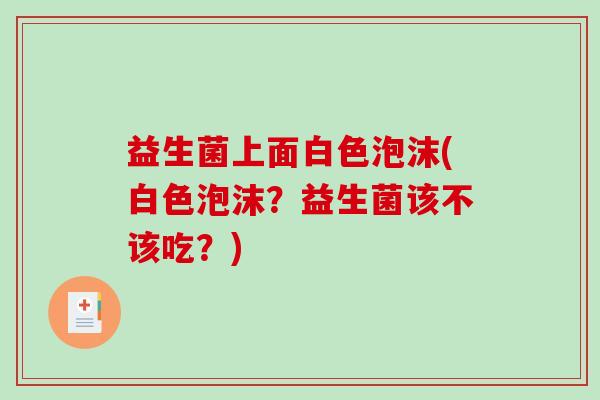 益生菌上面白色泡沫(白色泡沫？益生菌该不该吃？)