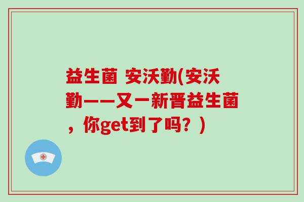 益生菌 安沃勤(安沃勤——又一新晋益生菌，你get到了吗？)