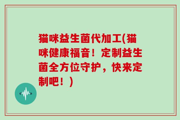 猫咪益生菌代加工(猫咪健康福音！定制益生菌全方位守护，快来定制吧！)