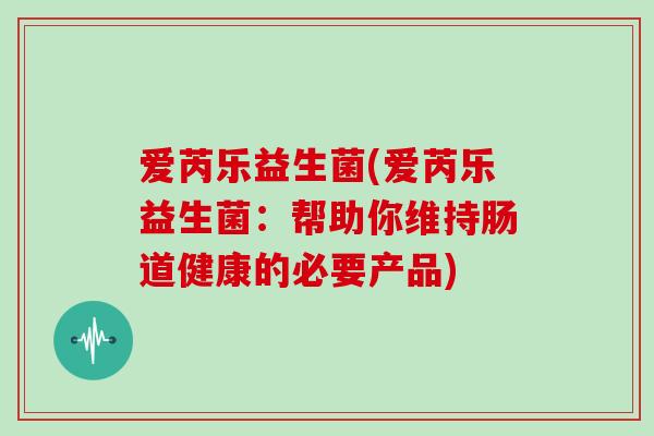 爱芮乐益生菌(爱芮乐益生菌:帮助你维持肠道健康的必要产品) 爱芮乐益生菌(爱芮乐益生菌:帮助你维持肠道健康的必要产品)