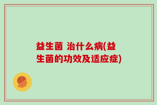益生菌 治什么病(益生菌的功效及适应症)