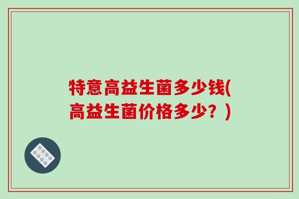 特意高益生菌多少钱(高益生菌价格多少？)
