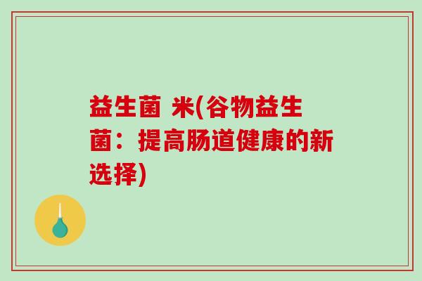 益生菌 米(谷物益生菌:提高肠道健康的新选择) 益生菌 米(谷物益生菌:提高肠道健康的新选择)