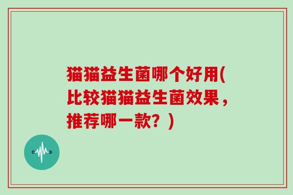 猫猫益生菌哪个好用(比较猫猫益生菌效果，推荐哪一款？)
