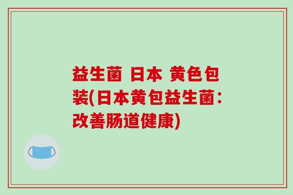 益生菌 日本 黄色包装(日本黄包益生菌：改善肠道健康)
