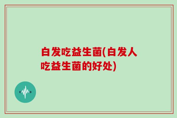 白发吃益生菌(白发人吃益生菌的好处)