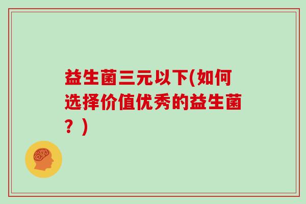益生菌三元以下(如何选择价值优秀的益生菌？)