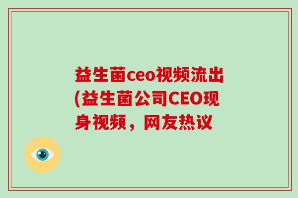 益生菌ceo视频流出(益生菌公司CEO现身视频,网友热议 益生菌ceo视频流出(益生菌公司CEO现身视频,网友热议