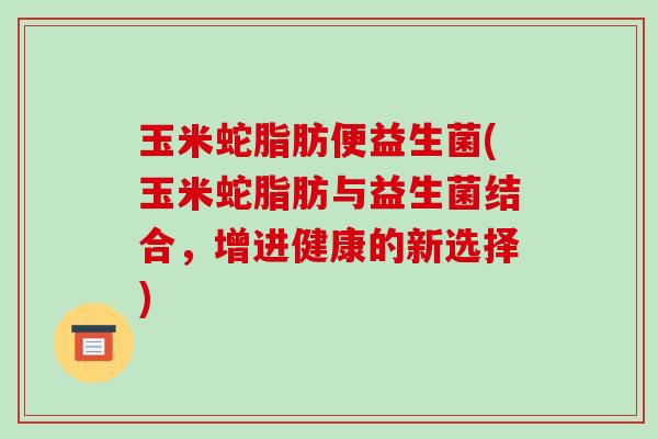 玉米蛇脂肪便益生菌(玉米蛇脂肪与益生菌结合，增进健康的新选择)