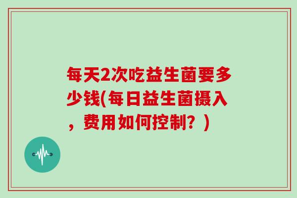 每天2次吃益生菌要多少钱(每日益生菌摄入，费用如何控制？)