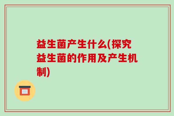 益生菌产生什么(探究益生菌的作用及产生机制)
