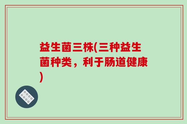 益生菌三株(三种益生菌种类,利于肠道健康) 益生菌三株(三种益生菌种类,利于肠道健康)
