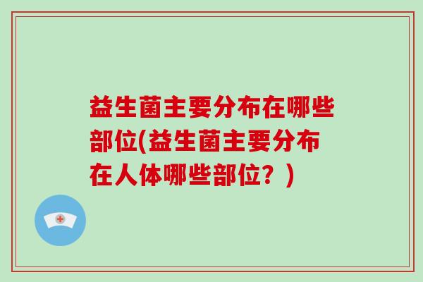 益生菌主要分布在哪些部位(益生菌主要分布在人体哪些部位？)