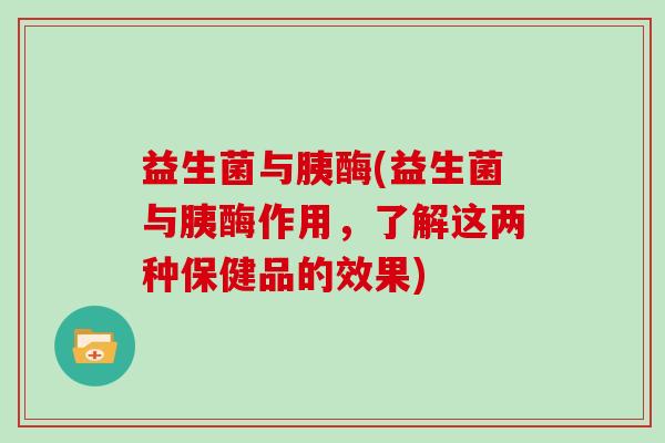 益生菌与胰酶(益生菌与胰酶作用,了解这两种保健品的效果) 益生菌与胰酶(益生菌与胰酶作用,了解这两种保健品的效果)