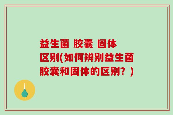 益生菌 胶囊 固体 区别(如何辨别益生菌胶囊和固体的区别?) 益生菌 胶囊 固体 区别(如何辨别益生菌胶囊和固体的区别?)