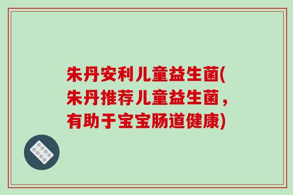 朱丹安利儿童益生菌(朱丹推荐儿童益生菌，有助于宝宝肠道健康)