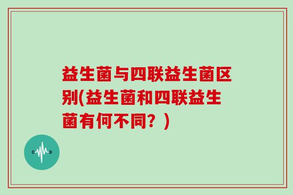 益生菌与四联益生菌区别(益生菌和四联益生菌有何不同？)