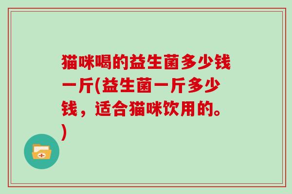 猫咪喝的益生菌多少钱一斤(益生菌一斤多少钱，适合猫咪饮用的。)