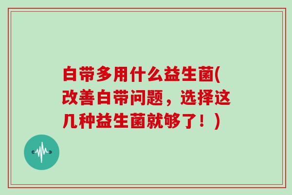 白带多用什么益生菌(改善白带问题，选择这几种益生菌就够了！)