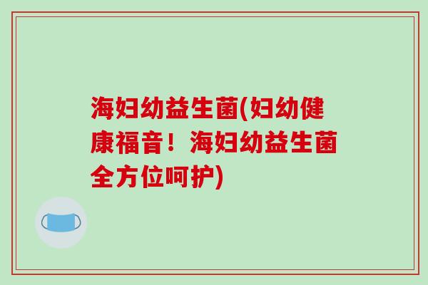 海妇幼益生菌(妇幼健康福音！海妇幼益生菌全方位呵护)
