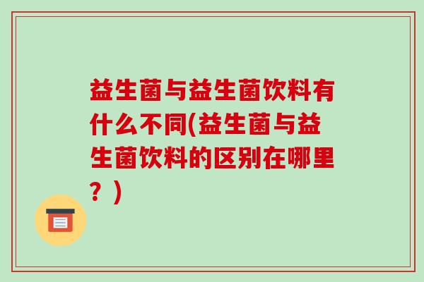 益生菌与益生菌饮料有什么不同(益生菌与益生菌饮料的区别在哪里?) 益生菌与益生菌饮料有什么不同(益生菌与益生菌饮料的区别在哪里?)