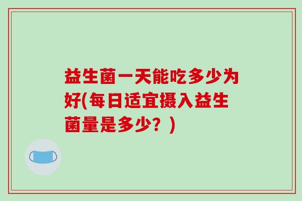 益生菌一天能吃多少为好(每日适宜摄入益生菌量是多少？)