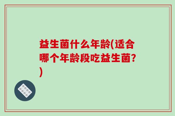 益生菌什么年龄(适合哪个年龄段吃益生菌？)