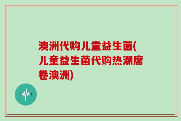 澳洲代购儿童益生菌(儿童益生菌代购热潮席卷澳洲) 澳洲代购儿童益生菌(儿童益生菌代购热潮席卷澳洲)