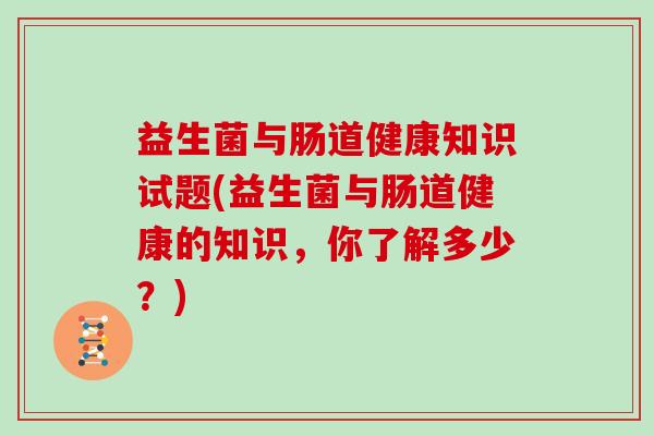 益生菌与肠道健康知识试题(益生菌与肠道健康的知识，你了解多少？)