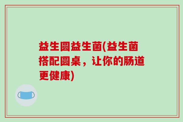 益生圆益生菌(益生菌搭配圆桌,让你的肠道更健康) 益生圆益生菌(益生菌搭配圆桌,让你的肠道更健康)