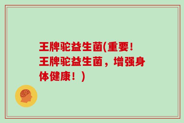 王牌驼益生菌(重要！王牌驼益生菌，增强身体健康！)