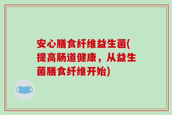安心膳食纤维益生菌(提高肠道健康，从益生菌膳食纤维开始)