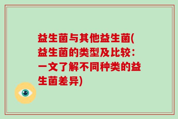 益生菌与其他益生菌(益生菌的类型及比较：一文了解不同种类的益生菌差异)