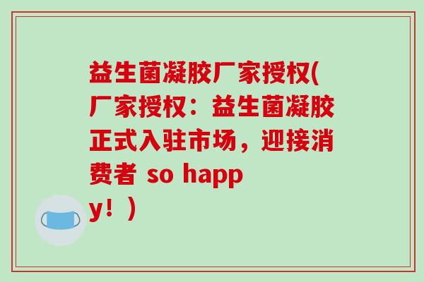 益生菌凝胶厂家授权(厂家授权:益生菌凝胶正式入驻市场,迎接消费者 so happy!) 益生菌凝胶厂家授权(厂家授权:益生菌凝胶正式入驻市场,迎接消费者 so happy!)