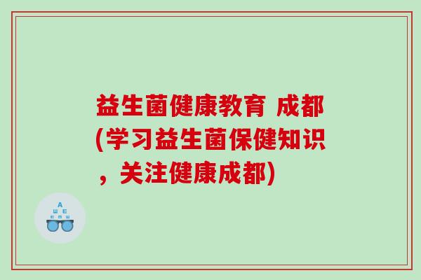 益生菌健康教育 成都(学习益生菌保健知识,关注健康成都) 益生菌健康教育 成都(学习益生菌保健知识,关注健康成都)