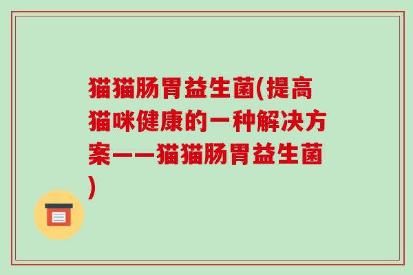 猫猫肠胃益生菌(提高猫咪健康的一种解决方案——猫猫肠胃益生菌)