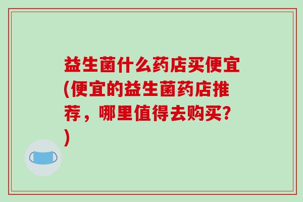 益生菌什么药店买便宜(便宜的益生菌药店推荐,哪里值得去购买?) 益生菌什么药店买便宜(便宜的益生菌药店推荐,哪里值得去购买?)