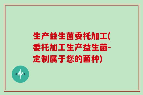 生产益生菌委托加工(委托加工生产益生菌-定制属于您的菌种)