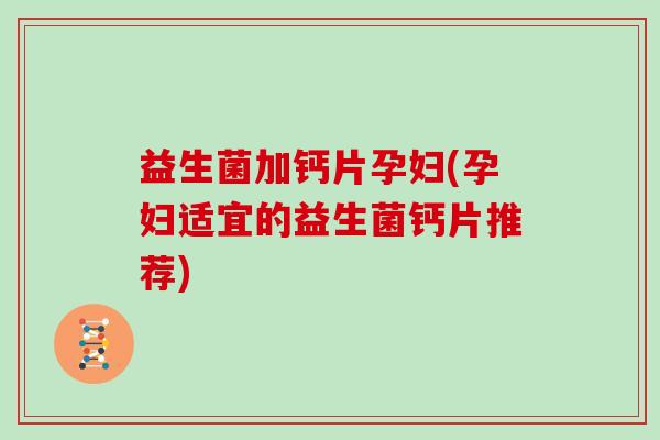 益生菌加钙片孕妇(孕妇适宜的益生菌钙片推荐)